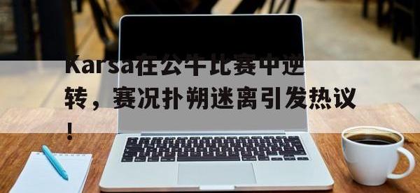 包含Karsa在公牛比赛中逆转，赛况扑朔迷离引发热议！的词条