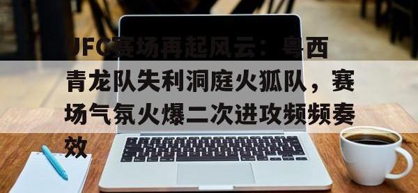 UFC赛场再起风云：粤西青龙队失利洞庭火狐队，赛场气氛火爆二次进攻频频奏效的简单介绍